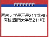 西南大学是不是211或985高校(西南大学是211吗)