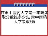 甘肃中医药大学是一本吗录取分数线多少(甘肃中医药大学录取线)