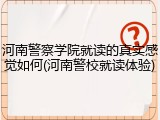 河南警察学院就读的真实感觉如何(河南警校就读体验)