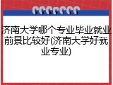 济南大学哪个专业毕业就业前景比较好(济南大学好就业专业)