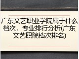 广东文艺职业学院属于什么档次，专业排行分析(广东文艺职院档次排名)