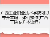 广西工业职业技术学院可以专升本吗，如何操作(广西工院专升本流程)