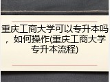 重庆工商大学可以专升本吗，如何操作(重庆工商大学专升本流程)