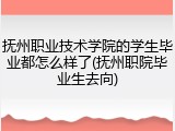 抚州职业技术学院的学生毕业都怎么样了(抚州职院毕业生去向)