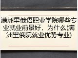 满洲里俄语职业学院哪些专业就业前景好，为什么(满洲里俄院就业优势专业)