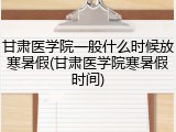甘肃医学院一般什么时候放寒暑假(甘肃医学院寒暑假时间)
