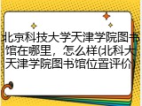 北京科技大学天津学院图书馆在哪里，怎么样(北科大天津学院图书馆位置评价)