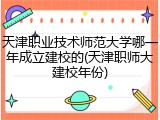 天津职业技术师范大学哪一年成立建校的(天津职师大建校年份)