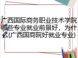 广西国际商务职业技术学院哪些专业就业前景好，为什么(广西国商院好就业专业)