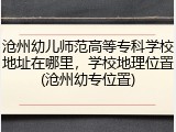 沧州幼儿师范高等专科学校地址在哪里，学校地理位置(沧州幼专位置)