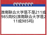 淮南联合大学是不是211或985高校(淮南联合大学是211或985吗)