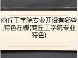 商丘工学院专业开设有哪些,特色在哪(商丘工学院专业特色)