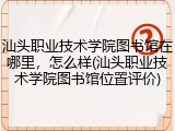 汕头职业技术学院图书馆在哪里，怎么样(汕头职业技术学院图书馆位置评价)