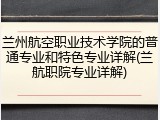 兰州航空职业技术学院的普通专业和特色专业详解(兰航职院专业详解)