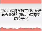 重庆中医药学院可以进校后转专业吗？(重庆中医药学院转专业)