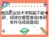 清远职业技术学院能不能考研，成绩在哪里查询(考研条件与成绩查询)