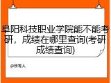 阜阳科技职业学院能不能考研，成绩在哪里查询(考研成绩查询)