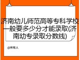 济南幼儿师范高等专科学校一般要多少分才能录取(济南幼专录取分数线)