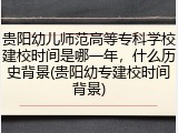 贵阳幼儿师范高等专科学校建校时间是哪一年，什么历史背景(贵阳幼专建校时间背景)