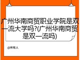 广州华南商贸职业学院是双一流大学吗?(广州华南商贸是双一流吗)