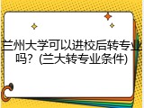 兰州大学可以进校后转专业吗？(兰大转专业条件)