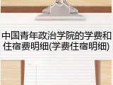 中国青年政治学院的学费和住宿费明细(学费住宿明细)