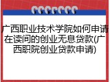 广西职业技术学院如何申请在读间的创业无息贷款(广西职院创业贷款申请)
