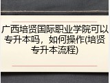 广西培贤国际职业学院可以专升本吗，如何操作(培贤专升本流程)
