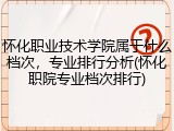 怀化职业技术学院属于什么档次，专业排行分析(怀化职院专业档次排行)