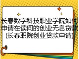 长春数字科技职业学院如何申请在读间的创业无息贷款(长春职院创业贷款申请)