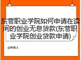 东营职业学院如何申请在读间的创业无息贷款(东营职业学院创业贷款申请)