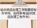 哈尔滨远东理工学院要招专升本吗，如何参考(哈尔滨远东理工专升本)