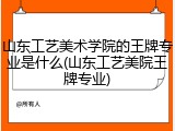 山东工艺美术学院的王牌专业是什么(山东工艺美院王牌专业)