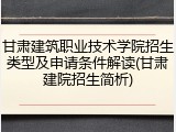 甘肃建筑职业技术学院招生类型及申请条件解读(甘肃建院招生简析)