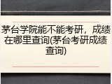 茅台学院能不能考研，成绩在哪里查询(茅台考研成绩查询)