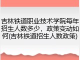 吉林铁道职业技术学院每年招生人数多少，政策变动如何(吉林铁道招生人数政策)