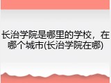 长治学院是哪里的学校，在哪个城市(长治学院在哪)
