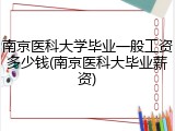 南京医科大学毕业一般工资多少钱(南京医科大毕业薪资)