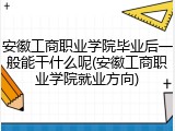 安徽工商职业学院毕业后一般能干什么呢(安徽工商职业学院就业方向)