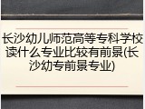 长沙幼儿师范高等专科学校读什么专业比较有前景(长沙幼专前景专业)