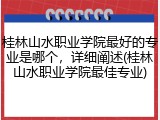 桂林山水职业学院最好的专业是哪个，详细阐述(桂林山水职业学院最佳专业)