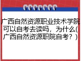 广西自然资源职业技术学院可以自考去读吗，为什么(广西自然资源职院自考？)