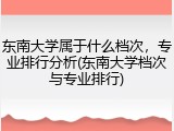 东南大学属于什么档次，专业排行分析(东南大学档次与专业排行)