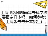 上海出版印刷高等专科学校要招专升本吗，如何参考(上海版专专升本招生)