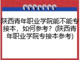 陕西青年职业学院能不能专接本，如何参考？(陕西青年职业学院专接本参考)