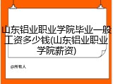 山东铝业职业学院毕业一般工资多少钱(山东铝业职业学院薪资)