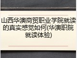 山西华澳商贸职业学院就读的真实感觉如何(华澳职院就读体验)