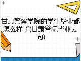 甘肃警察学院的学生毕业都怎么样了(甘肃警院毕业去向)