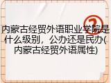 内蒙古经贸外语职业学院是什么级别，公办还是民办(内蒙古经贸外语属性)