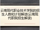 云南现代职业技术学院的招生人数和计划解读(云南现代职院招生解读)
